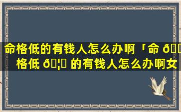 命格低的有钱人怎么办啊「命 🐕 格低 🦆 的有钱人怎么办啊女生」